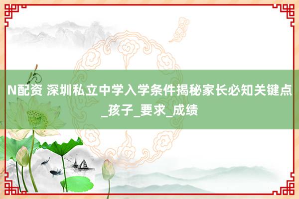 N配资 深圳私立中学入学条件揭秘家长必知关键点_孩子_要求_成绩