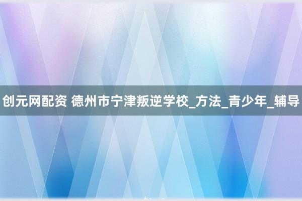 创元网配资 德州市宁津叛逆学校_方法_青少年_辅导