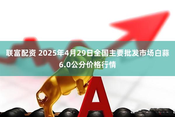 联富配资 2025年4月29日全国主要批发市场白蒜6.0公分价格行情