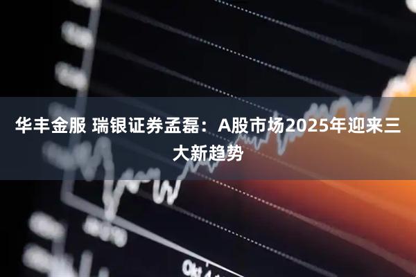华丰金服 瑞银证券孟磊：A股市场2025年迎来三大新趋势