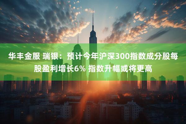 华丰金服 瑞银：预计今年沪深300指数成分股每股盈利增长6% 指数升幅或将更高