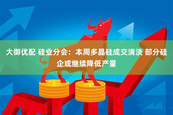 大御优配 硅业分会：本周多晶硅成交清淡 部分硅企或继续降低产量