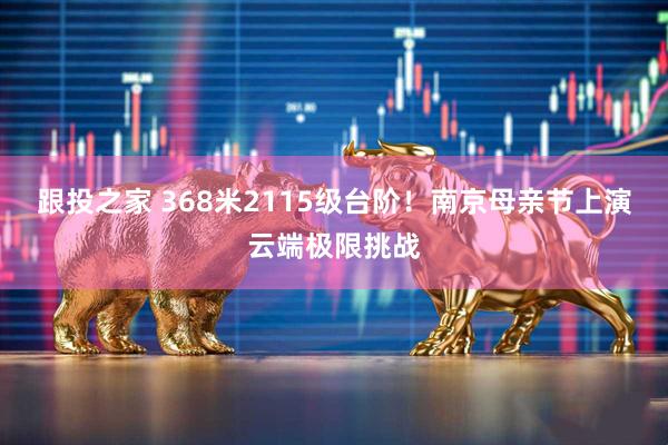 跟投之家 368米2115级台阶！南京母亲节上演云端极限挑战
