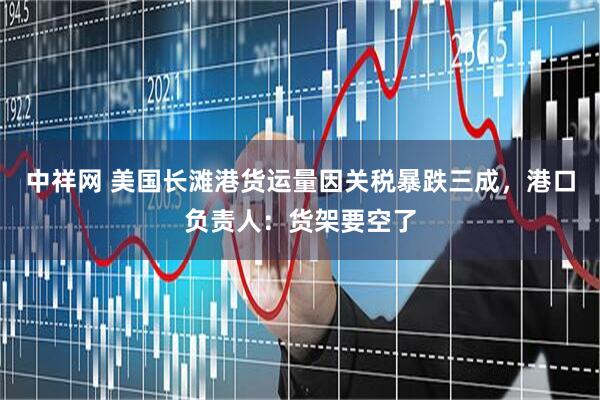 中祥网 美国长滩港货运量因关税暴跌三成，港口负责人：货架要空了