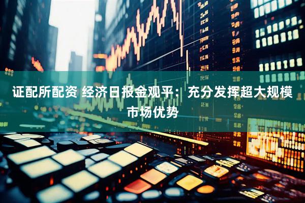 证配所配资 经济日报金观平：充分发挥超大规模市场优势
