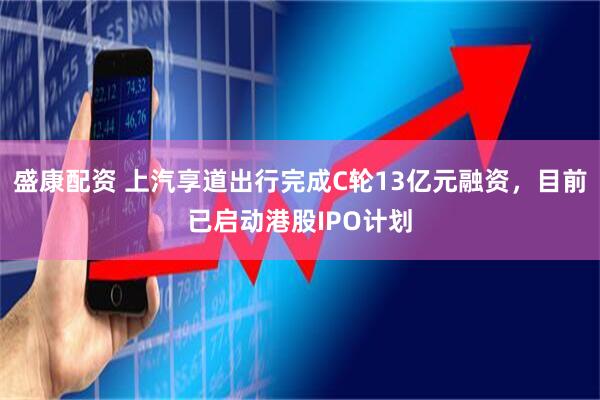 盛康配资 上汽享道出行完成C轮13亿元融资，目前已启动港股IPO计划