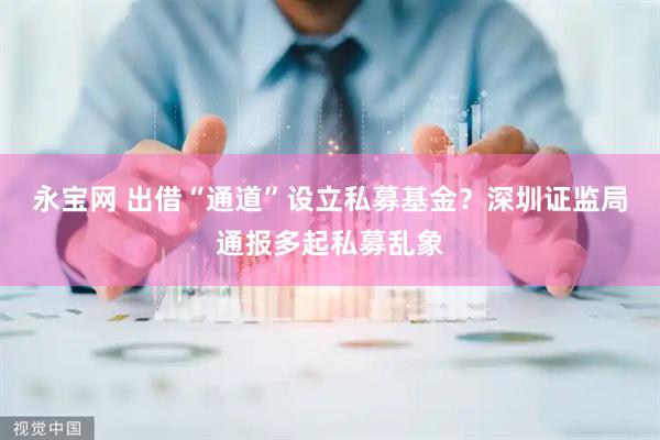 永宝网 出借“通道”设立私募基金？深圳证监局通报多起私募乱象