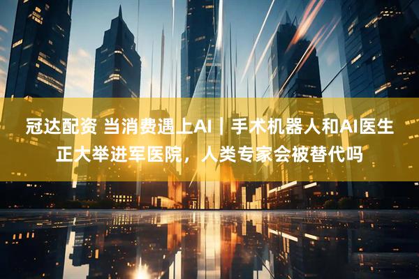 冠达配资 当消费遇上AI｜手术机器人和AI医生正大举进军医院，人类专家会被替代吗