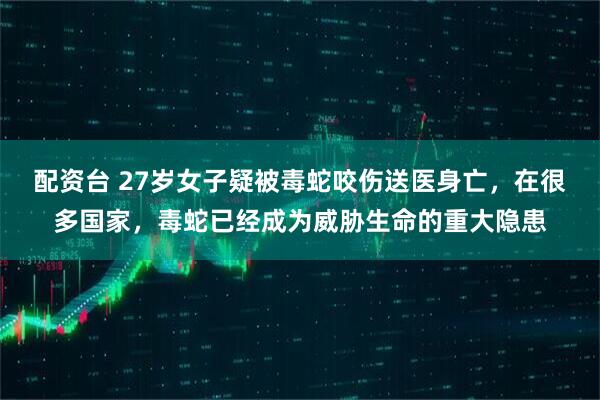 配资台 27岁女子疑被毒蛇咬伤送医身亡，在很多国家，毒蛇已经成为威胁生命的重大隐患