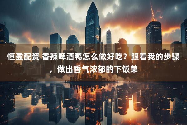 恒盈配资 香辣啤酒鸭怎么做好吃？跟着我的步骤，做出香气浓郁的下饭菜