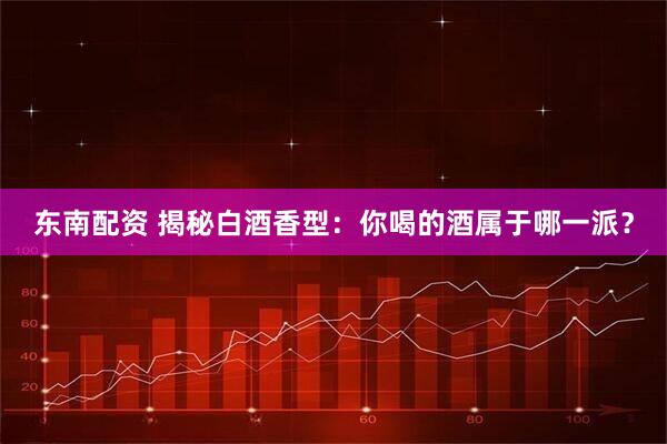 东南配资 揭秘白酒香型：你喝的酒属于哪一派？