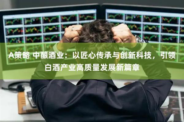 A策略 中酿酒业：以匠心传承与创新科技，引领白酒产业高质量发展新篇章