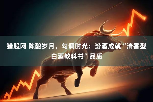 猎股网 陈酿岁月，勾调时光：汾酒成就“清香型白酒教科书”品质