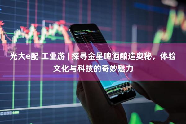 光大e配 工业游 | 探寻金星啤酒酿造奥秘，体验文化与科技的奇妙魅力