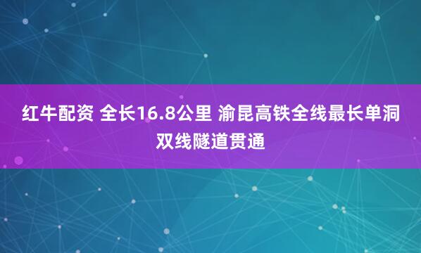 红牛配资 全长16.8公里 渝昆高铁全线最长单洞双线隧道贯通