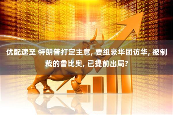 优配速至 特朗普打定主意, 要组豪华团访华, 被制裁的鲁比奥, 已提前出局?