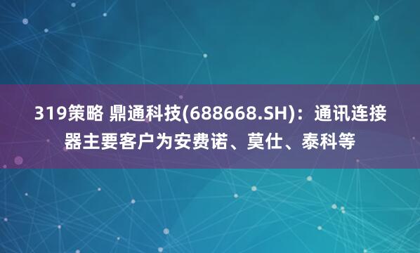 319策略 鼎通科技(688668.SH)：通讯连接器主要客户为安费诺、莫仕、泰科等