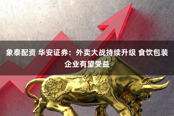 象泰配资 华安证券：外卖大战持续升级 食饮包装企业有望受益