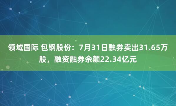 领域国际 包钢股份：7月31日融券卖出31.65万股，融资融券余额22.34亿元