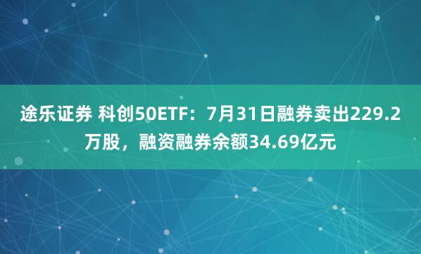 途乐证券 科创50ETF：7月31日融券卖出229.2万股，融资融券余额34.69亿元