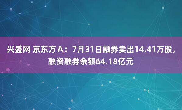 兴盛网 京东方Ａ：7月31日融券卖出14.41万股，融资融券余额64.18亿元
