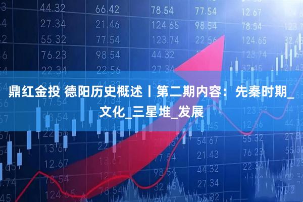 鼎红金投 德阳历史概述丨第二期内容：先秦时期_文化_三星堆_发展