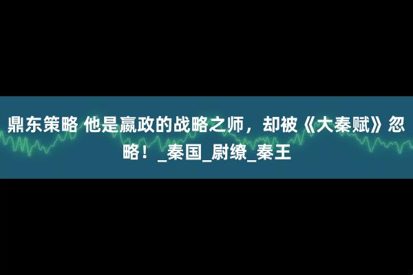 鼎东策略 他是嬴政的战略之师，却被《大秦赋》忽略！_秦国_尉缭_秦王