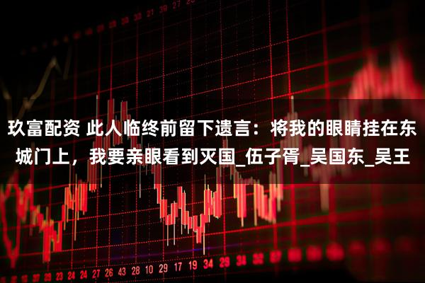 玖富配资 此人临终前留下遗言：将我的眼睛挂在东城门上，我要亲眼看到灭国_伍子胥_吴国东_吴王