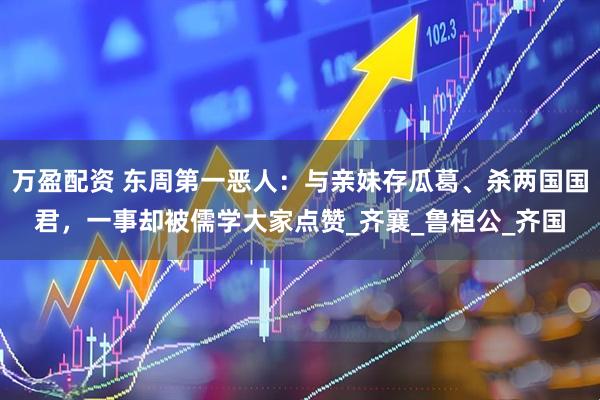 万盈配资 东周第一恶人：与亲妹存瓜葛、杀两国国君，一事却被儒学大家点赞_齐襄_鲁桓公_齐国