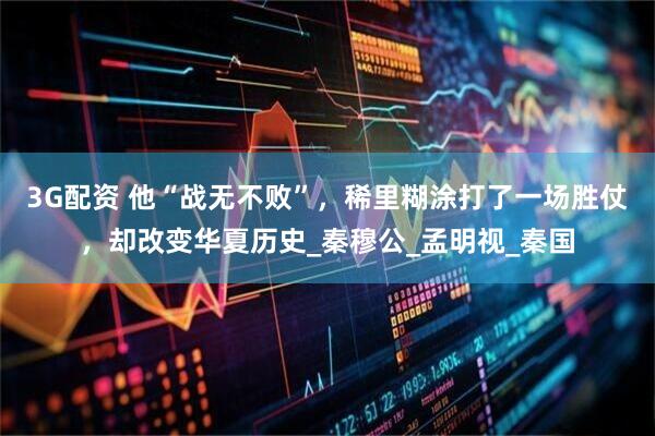 3G配资 他“战无不败”，稀里糊涂打了一场胜仗，却改变华夏历史_秦穆公_孟明视_秦国