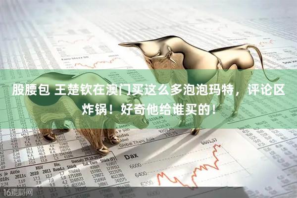 股腰包 王楚钦在澳门买这么多泡泡玛特，评论区炸锅！好奇他给谁买的！