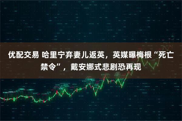 优配交易 哈里宁弃妻儿返英，英媒曝梅根“死亡禁令”，戴安娜式悲剧恐再现