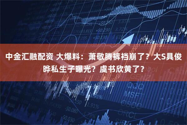 中金汇融配资 大爆料：萧敬腾裤裆崩了？大S具俊晔私生子曝光？虞书欣黄了？
