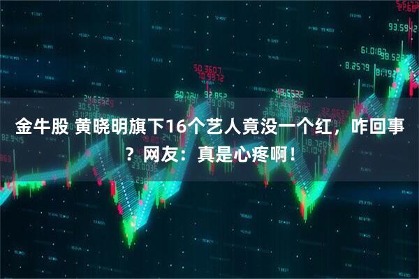 金牛股 黄晓明旗下16个艺人竟没一个红，咋回事？网友：真是心疼啊！