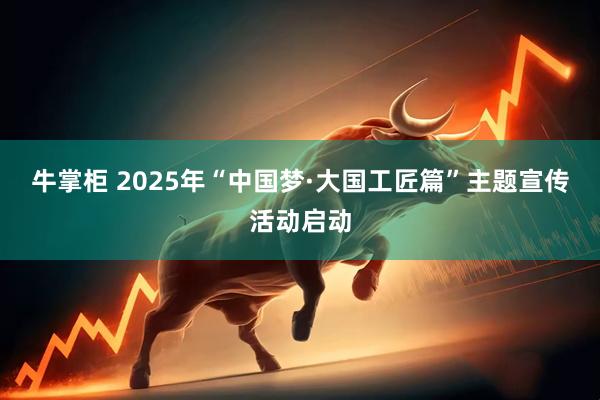 牛掌柜 2025年“中国梦·大国工匠篇”主题宣传活动启动