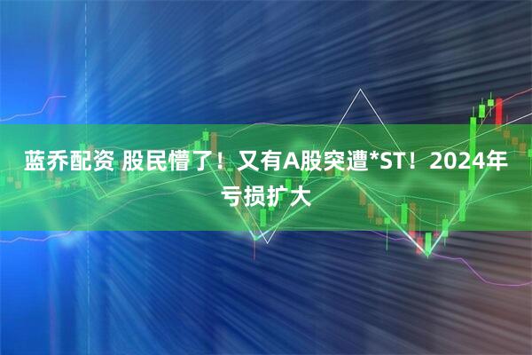 蓝乔配资 股民懵了！又有A股突遭*ST！2024年亏损扩大