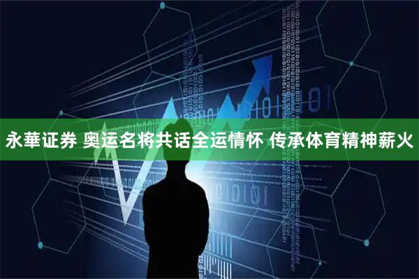 永華证券 奥运名将共话全运情怀 传承体育精神薪火