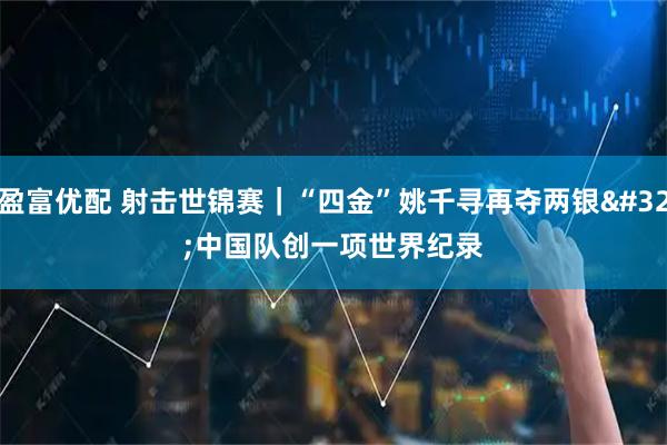 盈富优配 射击世锦赛｜“四金”姚千寻再夺两银 中国队创一项世界纪录