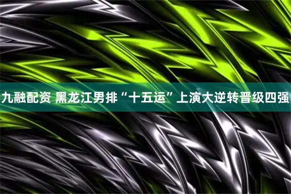 九融配资 黑龙江男排“十五运”上演大逆转晋级四强