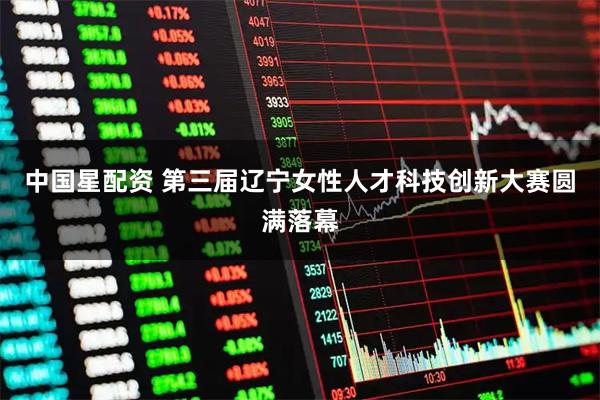中国星配资 第三届辽宁女性人才科技创新大赛圆满落幕