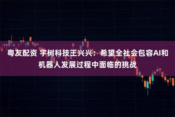 粤友配资 宇树科技王兴兴:希望全社会包容AI和机器人发展过程中面临的挑战