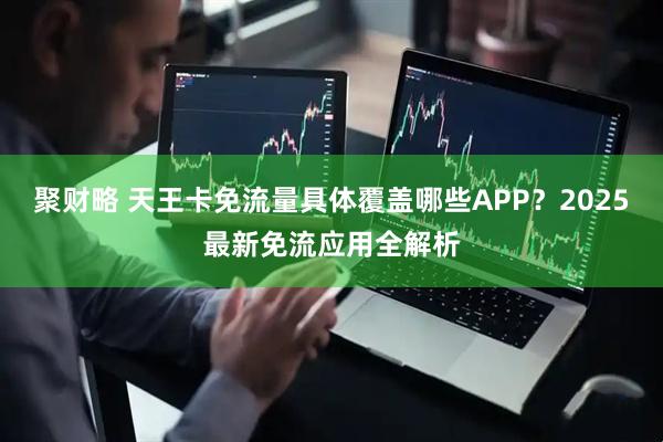 聚财略 天王卡免流量具体覆盖哪些APP?2025最新免流应用全解析