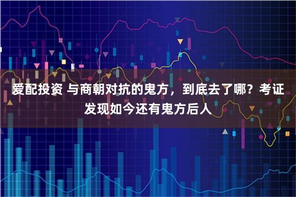 爱配投资 与商朝对抗的鬼方,到底去了哪?考证发现如今还有鬼方后人