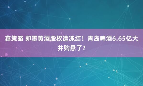 鑫策略 即墨黄酒股权遭冻结!青岛啤酒6.65亿大并购悬了?