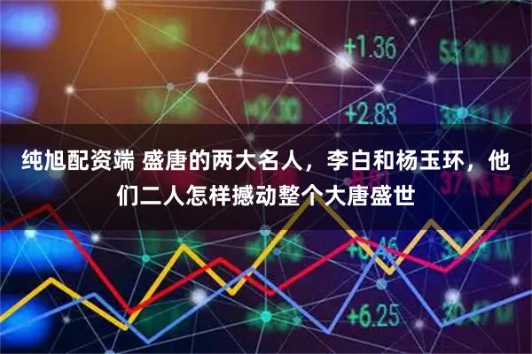 纯旭配资端 盛唐的两大名人,李白和杨玉环,他们二人怎样撼动整个大唐盛世