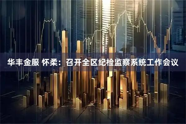 华丰金服 怀柔:召开全区纪检监察系统工作会议