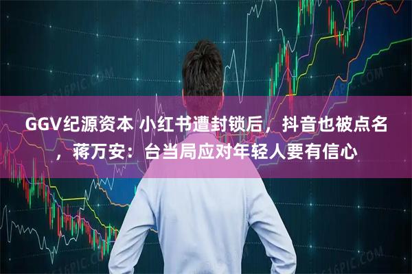 GGV纪源资本 小红书遭封锁后,抖音也被点名,蒋万安:台当局应对年轻人要有信心