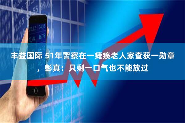 丰益国际 51年警察在一瘫痪老人家查获一勋章,彭真:只剩一口气也不能放过