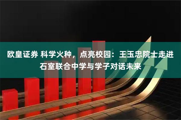 欧皇证券 科学火种,点亮校园:王玉忠院士走进石室联合中学与学子对话未来