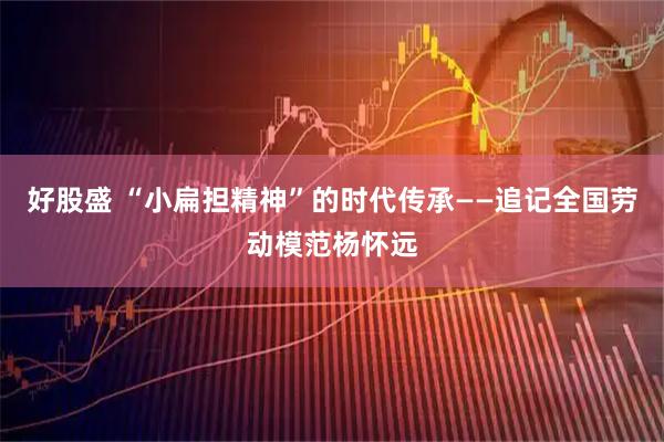 好股盛 “小扁担精神”的时代传承——追记全国劳动模范杨怀远